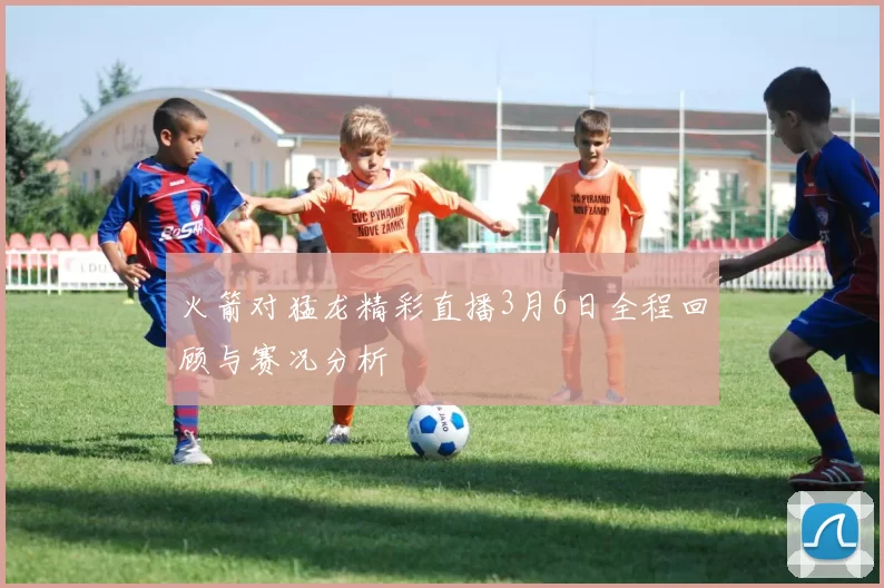 火箭对猛龙精彩直播3月6日全程回顾与赛况分析