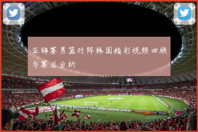 亚锦赛男篮对阵韩国精彩视频回顾与赛后分析