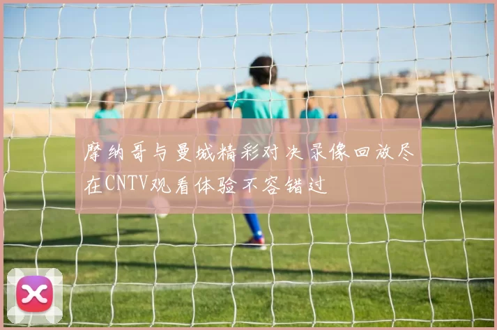 摩纳哥与曼城精彩对决录像回放尽在CNTV观看体验不容错过