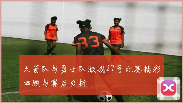 火箭队与勇士队激战27号比赛精彩回顾与赛后分析
