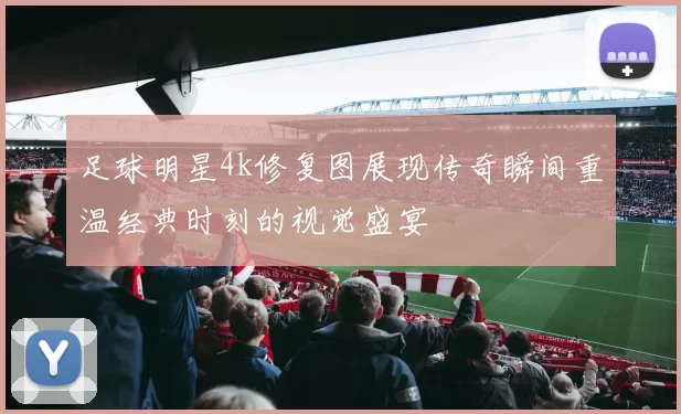 足球明星4k修复图展现传奇瞬间重温经典时刻的视觉盛宴