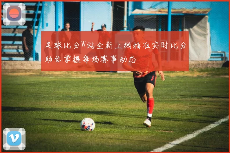 足球比分W站全新上线精准实时比分助你掌握每场赛事动态