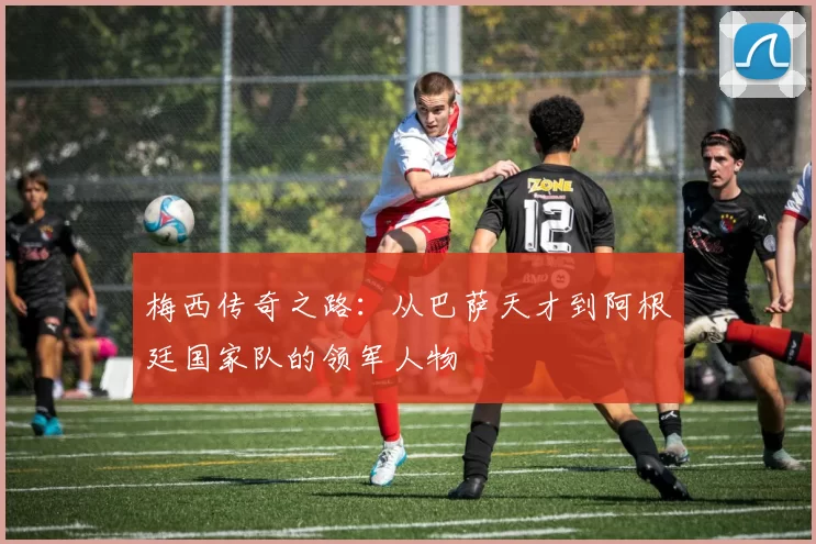 梅西传奇之路：从巴萨天才到阿根廷国家队的领军人物