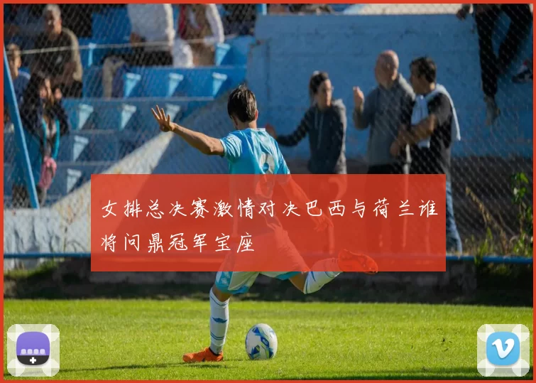 女排总决赛激情对决巴西与荷兰谁将问鼎冠军宝座