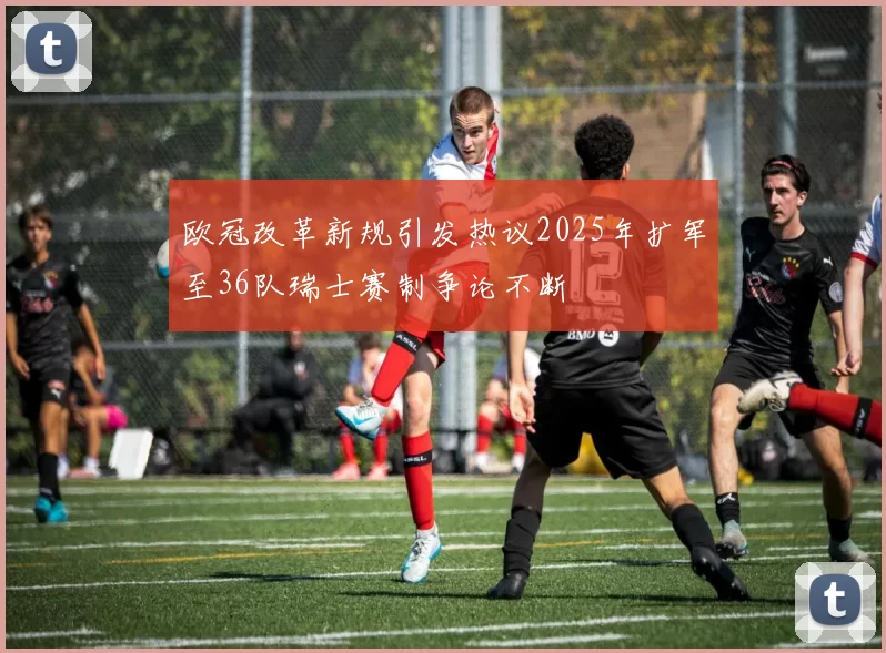 欧冠改革新规引发热议2025年扩军至36队瑞士赛制争论不断