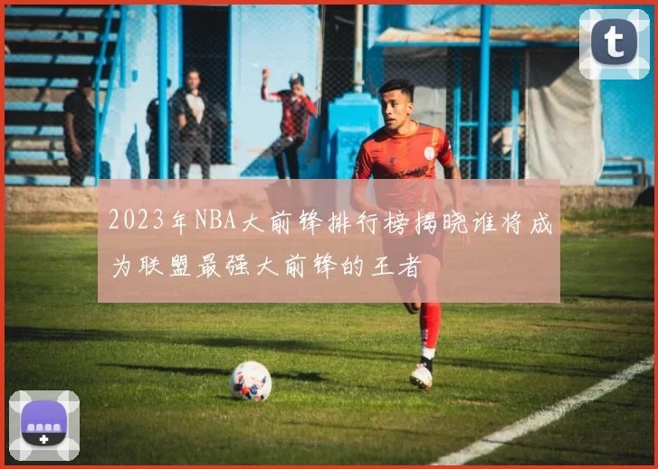 2023年NBA大前锋排行榜揭晓谁将成为联盟最强大前锋的王者