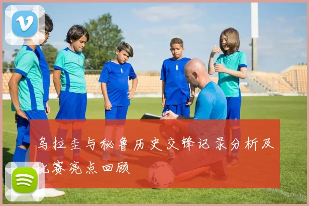 乌拉圭与秘鲁历史交锋记录分析及比赛亮点回顾