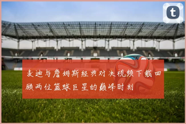 麦迪与詹姆斯经典对决视频下载回顾两位篮球巨星的巅峰时刻