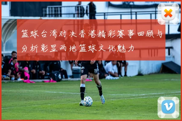 篮球台湾对决香港精彩赛事回顾与分析彰显两地篮球文化魅力